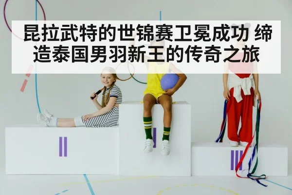 昆拉武特的世锦赛卫冕成功 缔造泰国男羽新王的传奇之旅